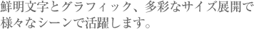 鮮明文字とグラフィック、多彩なサイズ展開でさまざまなシーンで活躍しています。